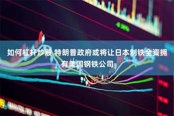 如何杠杆炒股 特朗普政府或将让日本制铁全资拥有美国钢铁公司