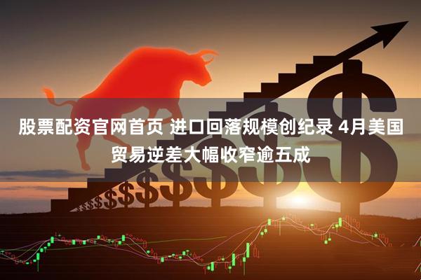 股票配资官网首页 进口回落规模创纪录 4月美国贸易逆差大幅收窄逾五成