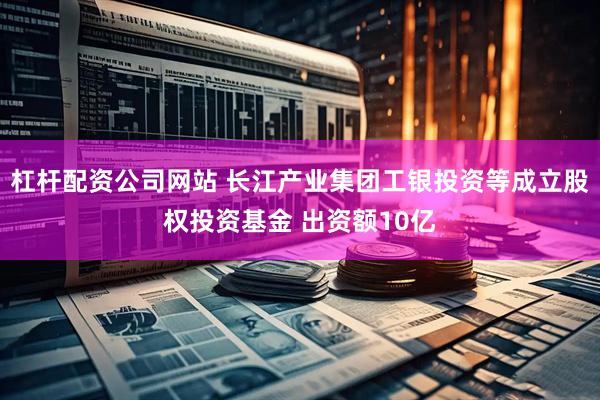 杠杆配资公司网站 长江产业集团工银投资等成立股权投资基金 出资额10亿