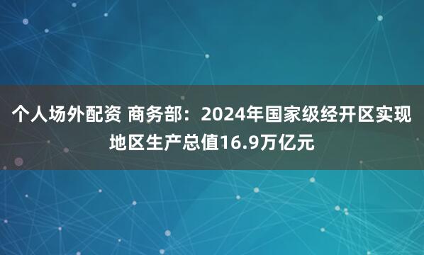 个人场外配资 商务部：2024年国家级经开区实现地区生产总值16.9万亿元