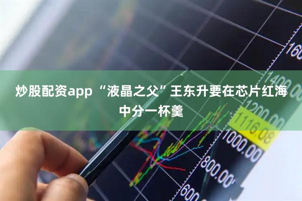 炒股配资app “液晶之父”王东升要在芯片红海中分一杯羹
