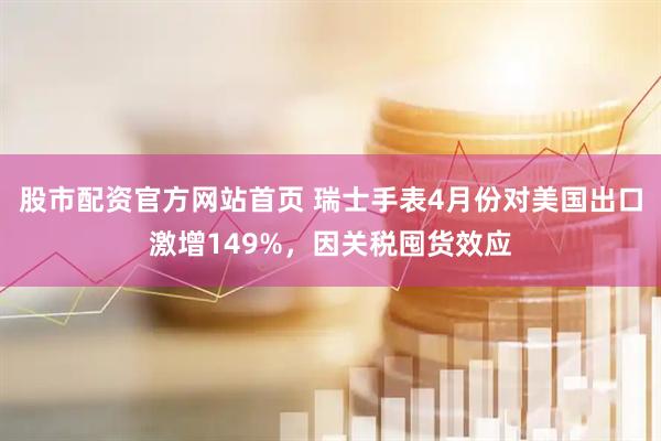股市配资官方网站首页 瑞士手表4月份对美国出口激增149%，因关税囤货效应